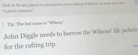 Click to fix any plural or possessive errors below. If there is no error, just click 
"Submit Answer." 
Tip: The last name is "Wilson." 
John Diggle needs to borrow the Wilsons' life jackets 
for the rafting trip. 
Res