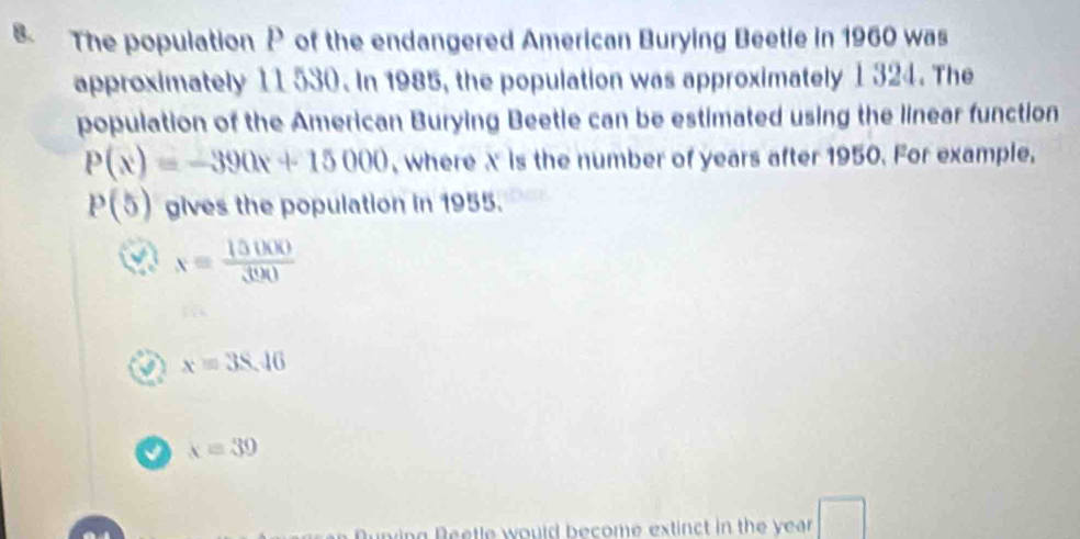 The population P of the endangered American Burying Beetle in 1960 was
approximately 11 530. In 1985, the population was approximately 1 324. The
population of the American Burying Beetle can be estimated using the linear function
P(x)=-390x+15000 , where X is the number of years after 1950. For example,
P(5) gives the population in 1955.
x= 15000/300 
x=38.46
x=39
overline □ 
ning Reetle would become extinct in the year.