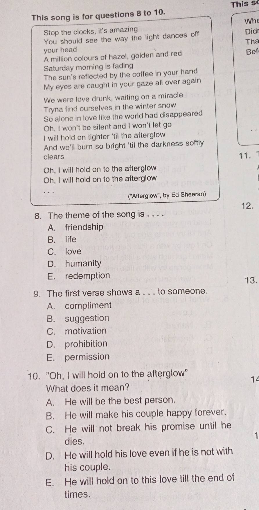 This s
This song is for questions 8 to 10.
Whe
Stop the clocks, it's amazing Didr
You should see the way the light dances off
Tha
your head Bef
A million colours of hazel, golden and red
Saturday morning is fading
The sun's reflected by the coffee in your hand
My eyes are caught in your gaze all over again
We were love drunk, waiting on a miracle
Tryna find ourselves in the winter snow
So alone in love like the world had disappeared
Oh, I won't be silent and I won't let go
I will hold on tighter 'til the afterglow
And we'll burn so bright 'til the darkness softly
clears 11.
Oh, I will hold on to the afterglow
Oh, I will hold on to the afterglow
('Afterglow'', by Ed Sheeran)
12.
8. The theme of the song is . . . .
A. friendship
B. life
C. love
D. humanity
E. redemption
13.
9. The first verse shows a . . . to someone.
A. compliment
B. suggestion
C. motivation
D. prohibition
E. permission
10. "Oh; I will hold on to the afterglow"
14
What does it mean?
A. He will be the best person.
B. He will make his couple happy forever.
C. He will not break his promise until he
1
dies.
D. He will hold his love even if he is not with
his couple.
E. He will hold on to this love till the end of
times.