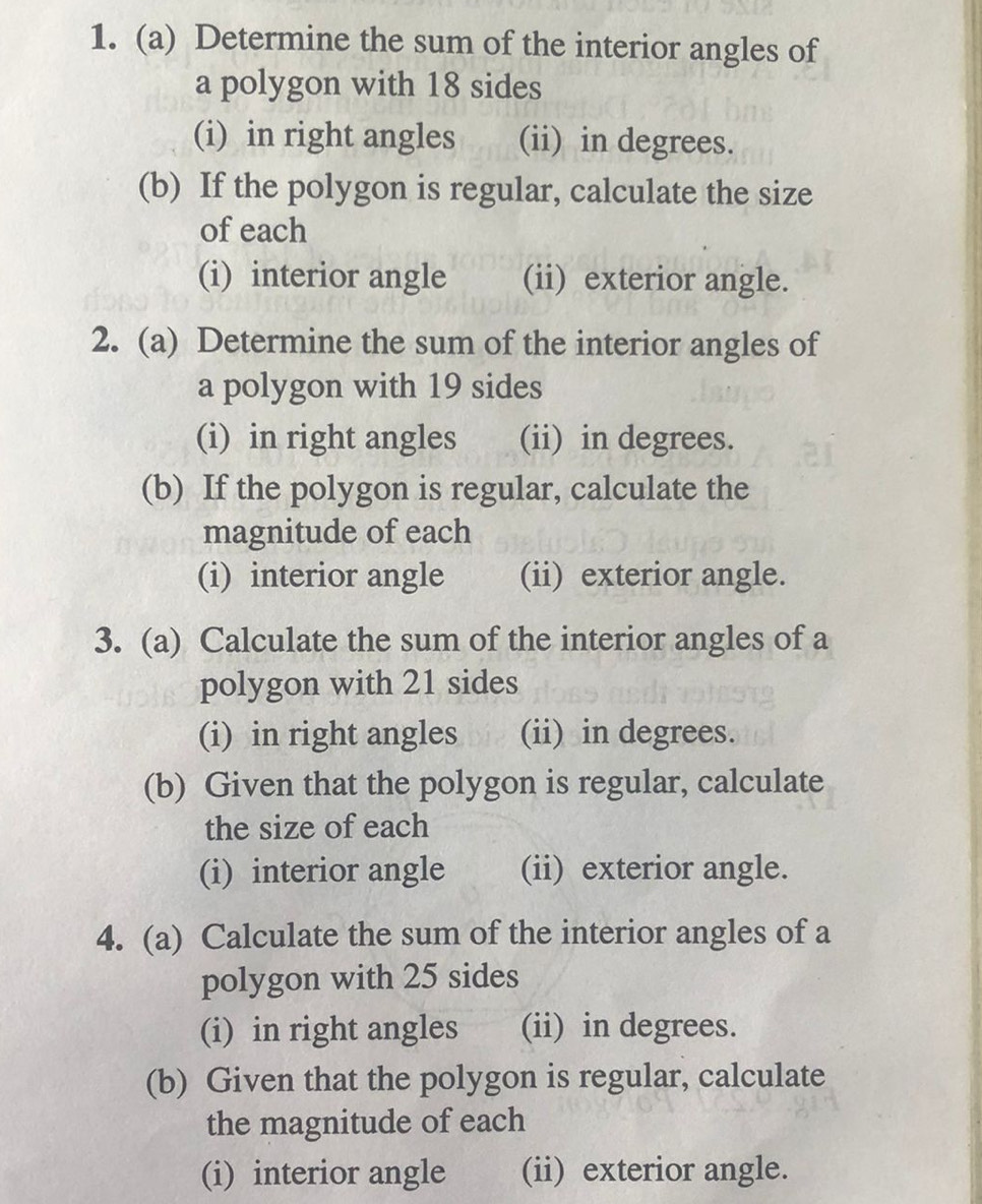 Determine the sum of the interior angles of 
a polygon with 18 sides 
(i) in right angles (ii) in degrees. 
(b) If the polygon is regular, calculate the size 
of each 
(i) interior angle (ii) exterior angle. 
2. (a) Determine the sum of the interior angles of 
a polygon with 19 sides 
(i) in right angles (ii) in degrees. 
(b) If the polygon is regular, calculate the 
magnitude of each 
(i) interior angle (ii) exterior angle. 
3. (a) Calculate the sum of the interior angles of a 
polygon with 21 sides 
(i) in right angles (ii) in degrees. 
(b) Given that the polygon is regular, calculate 
the size of each 
(i) interior angle (ii) exterior angle. 
4. (a) Calculate the sum of the interior angles of a 
polygon with 25 sides 
(i) in right angles (ii) in degrees. 
(b) Given that the polygon is regular, calculate 
the magnitude of each 
(i) interior angle (ii) exterior angle.