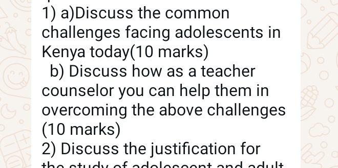 Discuss the common 
challenges facing adolescents in 
Kenya today(10 marks) 
b) Discuss how as a teacher 
counselor you can help them in 
overcoming the above challenges 
(10 marks) 
2) Discuss the justification for