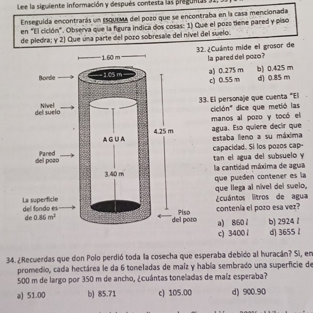 Lee la siguiente información y después contesta las preguntas 31,
Enseguida encontrarás un esquema del pozo que se encontraba en la casa mencionada
en “El ciclón". Observa que la figura indica dos cosas: 1) Que el pozo tiene pared y piso
de pledra; y 2) Que una parte del pozo sobresale del nível del suelo.
. ¿Cuánto mide el grosor de
la pared del pozo?
a) 0.275 m b) 0.425 m
c) 0.55 m d) 0.85 m
3. El personaje que cuenta “El
ciclón" dice que metió las
manos al pozo y tocó el
agua. Eso quiere decir que
estaba lleno a su máxima
capacidad. Si los pozos cap-
tan el agua del subsuelo y
la cantidad máxima de agua
que puéden contener es la
que llega al nivel del suelo,
¿cuántos litros de agua
contenía el pozo esa vez?
a) 860 l b) 2924 1
c) 3400l d) 3655 l
34. ¿Recuerdas que don Polo perdió toda la cosecha que esperaba debido al huracán? Si, en
promedio, cada hectárea le da 6 toneladas de maíz y había sembrado una superficie de
500 m de largo por 350 m de ancho, ¿cuántas toneladas de maíz esperaba?
a) 51.00 b) 85.71 c) 105.00 d) 900.90