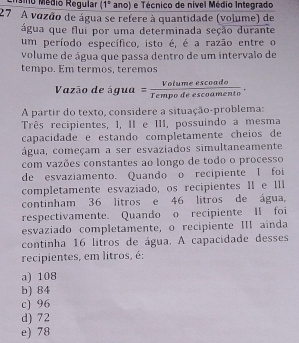 ño Médio Regular (1° ano) e Técnico de nível Médio Integrado
27 A vozão de água se refere à quantidade (volume) de
água que flui por uma determinada seção durante
um período específico, isto é, é a razão entre o
volume de água que passa dentro de um intervalo de
tempo. Em termos, teremos
Vazão de água =  Votumeescoado/Tempodeescoamento . 
A partir do texto, considere a situação-problema:
Três recipientes, I, II e III, possuindo a mesma
capacidade e estando completamente cheios de
água, começam a ser esvaziados simultaneamente
com vazões constantes ao longo de todo o processo
de esvaziamento. Quando o recipiente I foi
completamente esvaziado, os recipientes II e II
continham 36 litros e 46 litros de água,
respectivamente. Quando o recipiente II foi
esvaziado completamente, o recipiente III ainda
continha 16 litros de água. A capacidade desses
recipientes, em litros, é:
a) 108
b) 84
c) 96
d) 72
e) 78