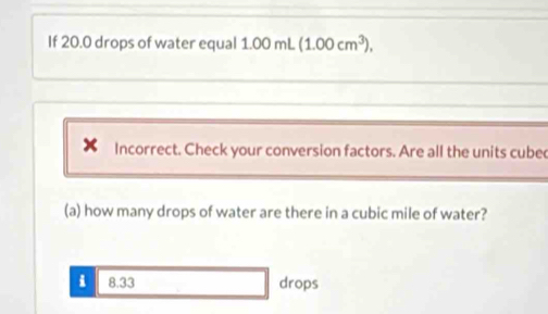 If 20.0 drops of water equal 1.00 mL (1.00cm^3), 
Incorrect. Check your conversion factors. Are all the units cube 
(a) how many drops of water are there in a cubic mile of water? 
i 8.33 drops