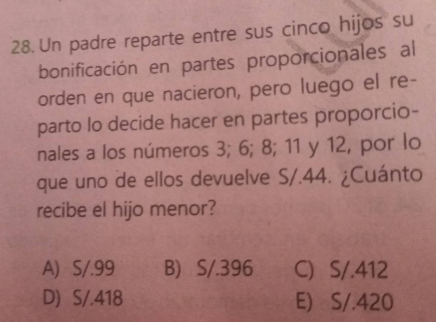 Un padre reparte entre sus cinco hijos su
bonificación en partes proporcionales al
orden en que nacieron, pero luego el re-
parto lo decide hacer en partes proporcio-
nales a los números 3; 6; 8; 11 y 12, por lo
que uno de ellos devuelve S/.44. ¿Cuánto
recibe el hijo menor?
A) S/.99 B) S/.396 C S/.412
D) S/.418 E) S/.420