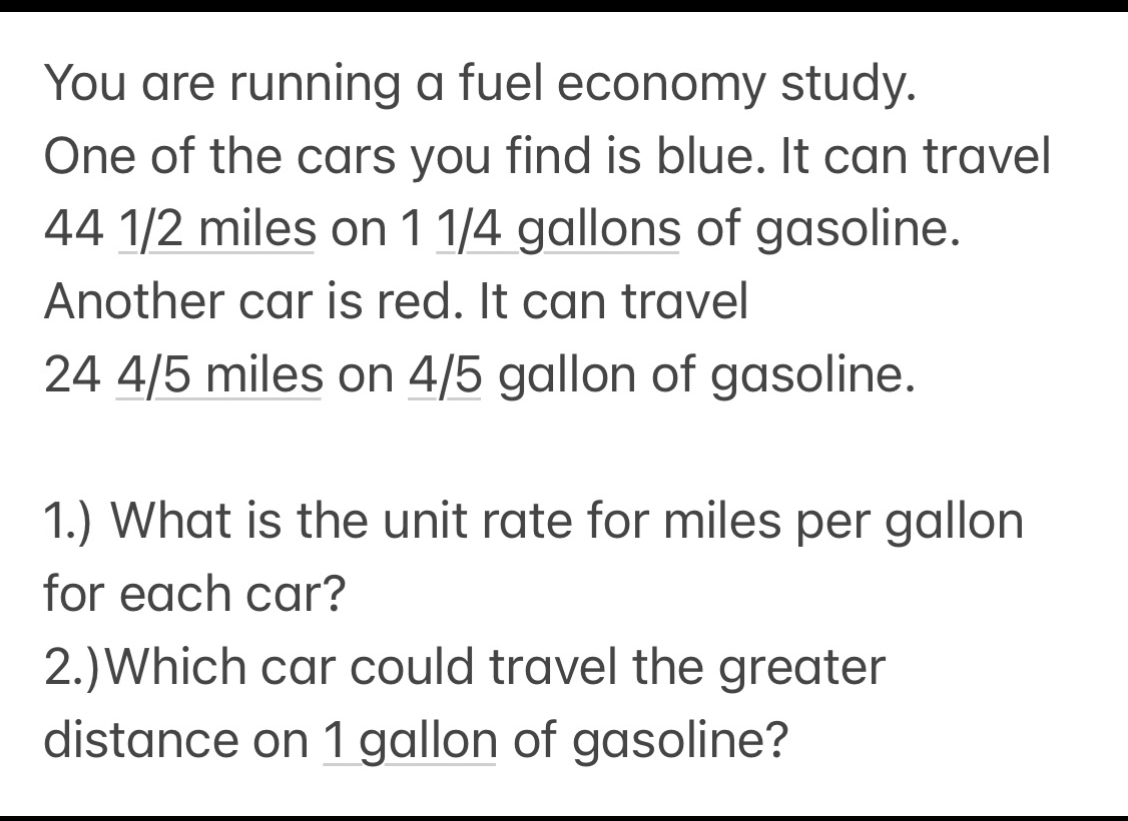 You are running a fuel economy study. 
One of the cars you find is blue. It can travel
44 1/2 miles on 1 1/4 gallons of gasoline. 
Another car is red. It can travel
24 4/5 miles on 4/5 gallon of gasoline. 
1.) What is the unit rate for miles per gallon
for each car? 
2.)Which car could travel the greater 
distance on 1 gallon of gasoline?