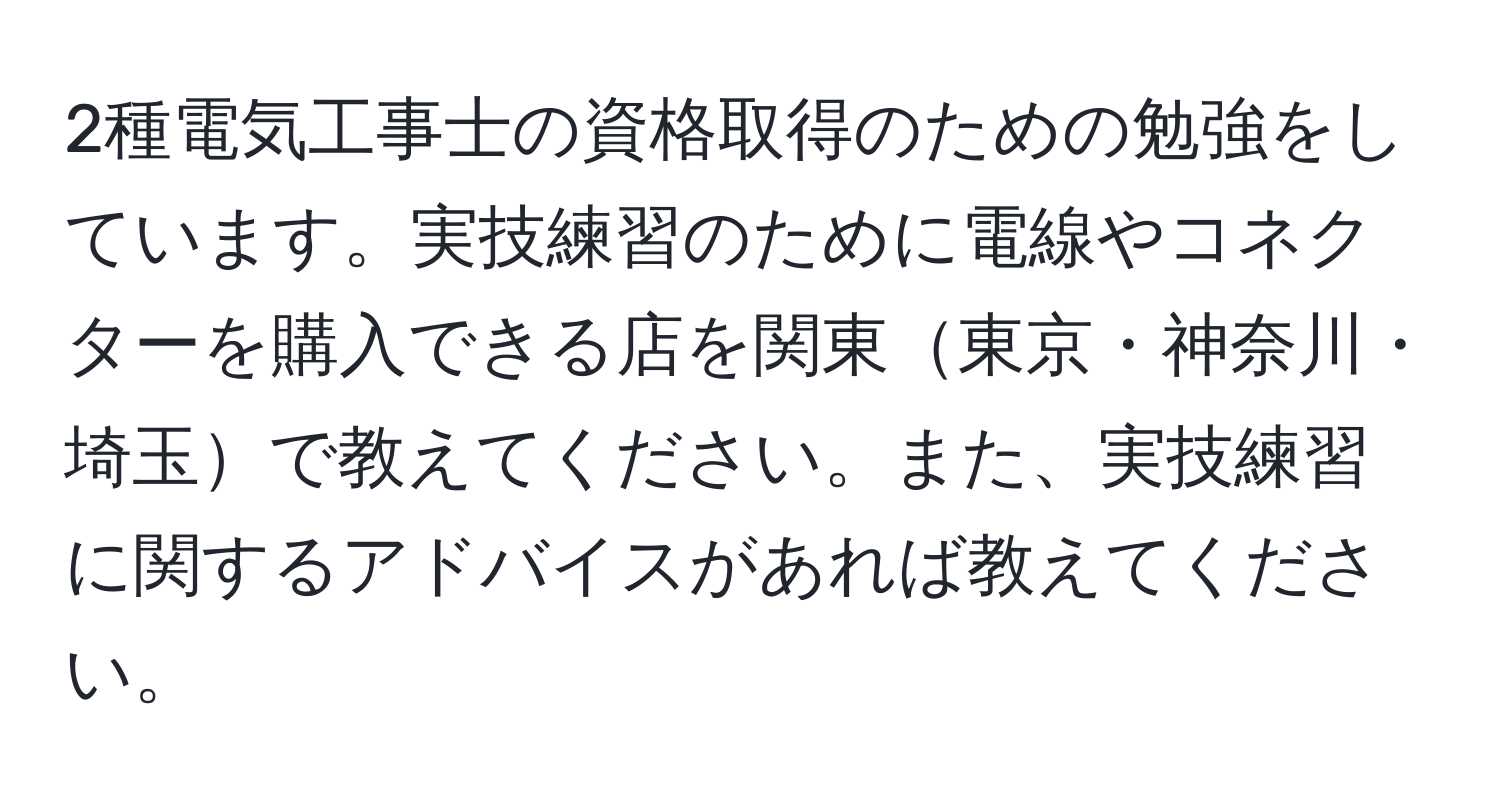 2種電気工事士の資格取得のための勉強をしています。実技練習のために電線やコネクターを購入できる店を関東東京・神奈川・埼玉で教えてください。また、実技練習に関するアドバイスがあれば教えてください。