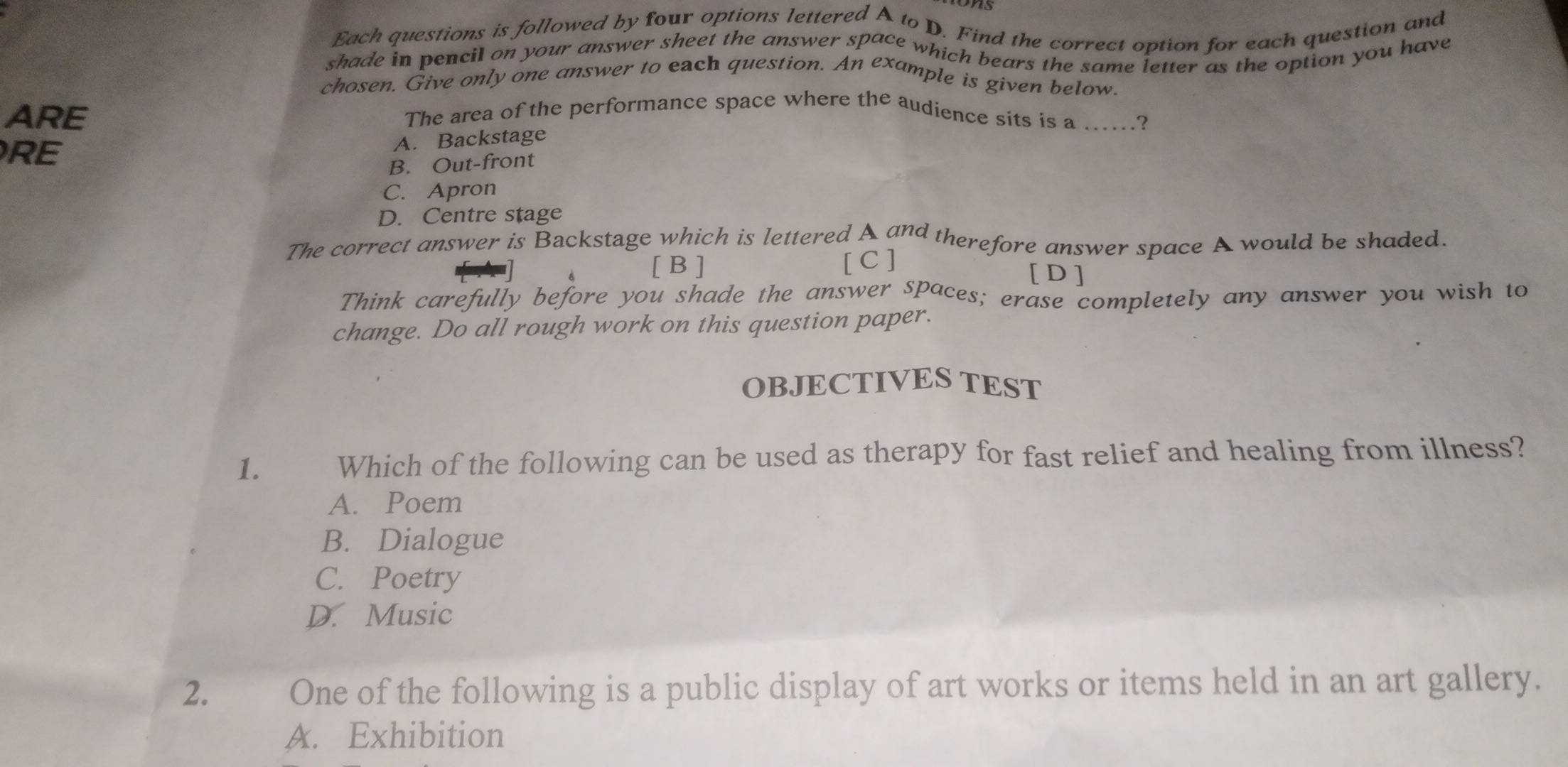 Each questions is followed by four options lettered A to D. Find the correct option for each question and
shade in pencil on your answer sheet the answer space which bears the same letter as the option you have
chosen. Give only one answer to each question. An example is given below.
ARE
The area of the performance space where the audience sits is a ......?
RE
A. Backstage
B. Out-front
C. Apron
D. Centre stage
The correct answer is Backstage which is lettered A and therefore answer space A would be shaded.
[ B ] [ C ] [D]
Think carefully before you shade the answer spaces; erase completely any answer you wish to
change. Do all rough work on this question paper.
OBJECTIVES TEST
1. Which of the following can be used as therapy for fast relief and healing from illness?
A. Poem
B. Dialogue
C. Poetry
D. Music
2. One of the following is a public display of art works or items held in an art gallery.
A. Exhibition