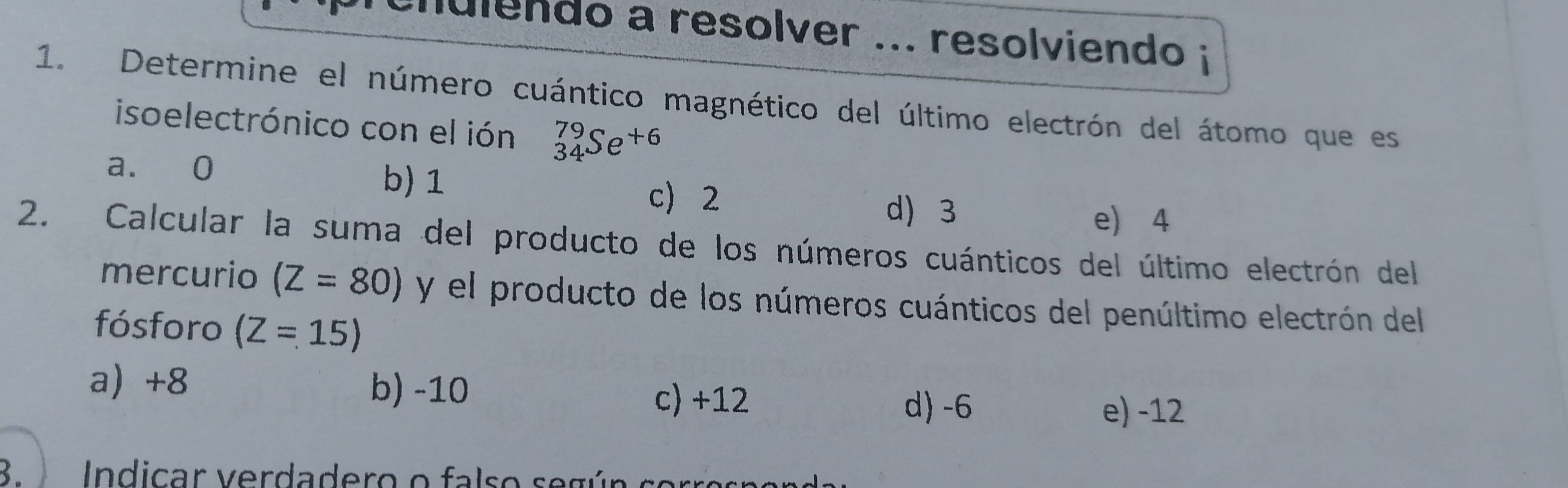 cnulendo a resolver ... resolviendo i
1. Determine el número cuántico magnético del último electrón del átomo que es
isoelectrónico con el ión _(34)^(79)Se^(+6)
a. 0
b) 1 c 2
d 3 e) 4
2. Calcular la suma del producto de los números cuánticos del último electrón del
mercurio (Z=80) y el producto de los números cuánticos del penúltimo electrón del
fósforo (Z=15)
a) +8 b) -10 c) +12 d) -6
e) -12
B. In dicar v erdadero o fals o s e g ún