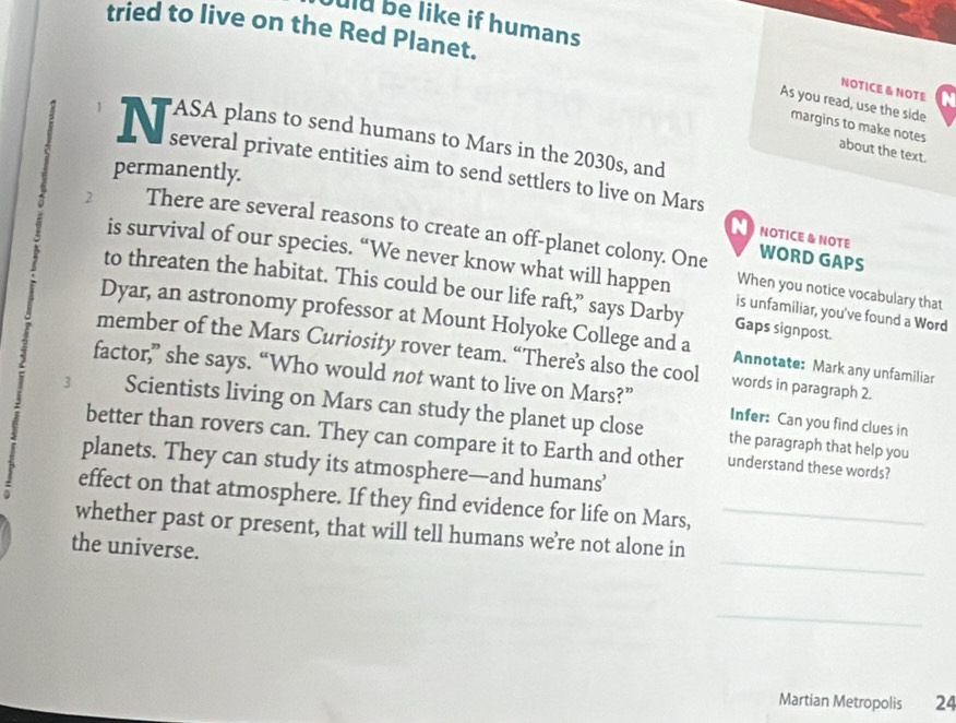 uld be like if humans 
tried to live on the Red Planet. N 
NOTICE & NOTE 
As you read, use the side 
margins to make notes about the text. 
N séerlpransentheans le Séheamde 10 1e en Mars 
permanently. 
2 There are several reasons to create an off-planet colony. One 
N NOTICE & NOTE 
WORD GAPS 
is survival of our species. “We never know what will happen is unfamiliar, you've found a Word 
When you notice vocabulary that 
to threaten the habitat. This could be our life raft,” says Darby Gaps signpost. 
Dyar, an astronomy professor at Mount Holyoke College and a Annotate: Mark any unfamiliar 
member of the Mars Curiosity rover team. “There’s also the cool words in paragraph 2. 
factor,” she says. “Who would not want to live on Mars?” Infer: Can you find clues in 
3 Scientists living on Mars can study the planet up close 
better than rovers can. They can compare it to Earth and other understand these words? 
the paragraph that help you 
planets. They can study its atmosphere—and humans’ 
effect on that atmosphere. If they find evidence for life on Mars, 
_ 
whether past or present, that will tell humans we’re not alone in_ 
the universe. 
_ 
Martian Metropolis 24