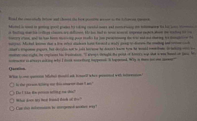 Riad the uase study bslow and chouss the best possble answer to the following queation 
Michel is used to genting good grades by taking canful nows and memorming an inhinmatre toc his lests blomevec s 
is fnding wat his crillage classes are different. He has had to wrue several respouse papers about the mading for he 
history class, and he has been receiving poor marks for just paraptnasing the text and not staking his Baagtes on the 
aubjoct. Michel knuses that a few other students have formed a study group to discuss the rading and rovew cack 
other'a response papers, but decgles not to join because he doesn't know now he would combae. In tatking wan hs 
mother onenight, he cxplains his frustration. "I always thought the point of biory was that it was hand on t Mi 
iostructor it always asking why I tunk smething happened. It happened. Why is there not one nnswer?" 
Question. 
What is one question Michal should ask himself when presented with information? 
is the person telling me this smarter than I am? 
Do I like the person telling me this? 
What does my best friend think of thi? 
Can this information be interpreted another way?