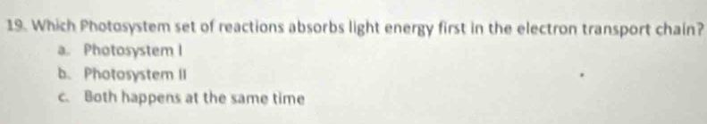 Which Photosystem set of reactions absorbs light energy first in the electron transport chain?
a. Photosystem I
b. Photosystem II
c. Both happens at the same time