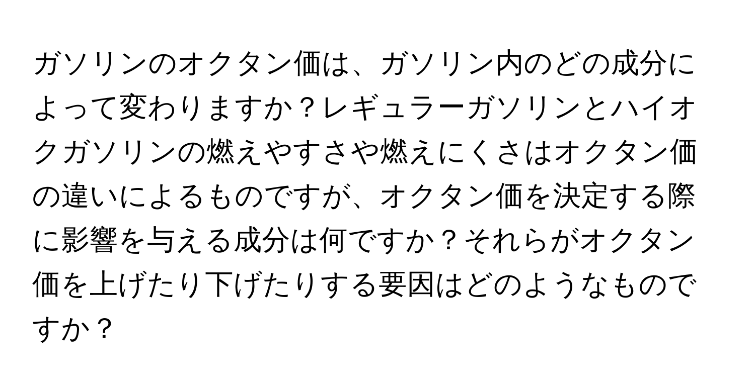 ガソリンのオクタン価は、ガソリン内のどの成分によって変わりますか？レギュラーガソリンとハイオクガソリンの燃えやすさや燃えにくさはオクタン価の違いによるものですが、オクタン価を決定する際に影響を与える成分は何ですか？それらがオクタン価を上げたり下げたりする要因はどのようなものですか？