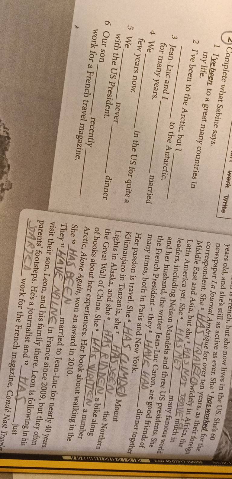 rench, but she now lives in the US. She's 60
2 Complete what Sabine says. 
years old, and she's still as active as ever. She 1 has worked for the 
work write newspaper La Journal Amérique for over ten years, as their foreign 
correspondent. She ² 
1 I’ve been to a great many countries in Latin America yet. She ⁴_ 
Middle East and Asia, but she ³ 
widely in Africa, the 
2 I’ve been to the Arctic, but I 
my life. _leaders, including Nelson Mandela and three US presidents. She 
much in 
3 Jean-Luc and I 
many famous world 
to the Antarctic. the French President - they § 
for many years._ 
and her husband, the writer Jean-Luc Caron, are good friends of 
4 We_ married many times, both in Paris and New York. 
few years now. 
dinner together 
Her passion is travel. She € 
in the US for quite a Kilimanjaro in Tanzania, she 7 
never Mount 
with the US President. 
Lights in Alaska, and she • 
5 We __the Great Wall of China. She • 
dinner 
the Northern 
6 Our son_ recently 
a bike along 
of books about her experiences. Her book about walking in the 
a number 
Arctic, Alone Again, won an award in 2010. 
She 10
work for a French travel magazine. __in France since 2009, but they often 
They '' 
married to Jean-Luc for nearly 40 years
visit their son, Leon, and his family there. Leon is following in his 
_parents’ footsteps. He’s a journalist and ¹² 
just 
work for the French magazine, Condé Nast Travelet