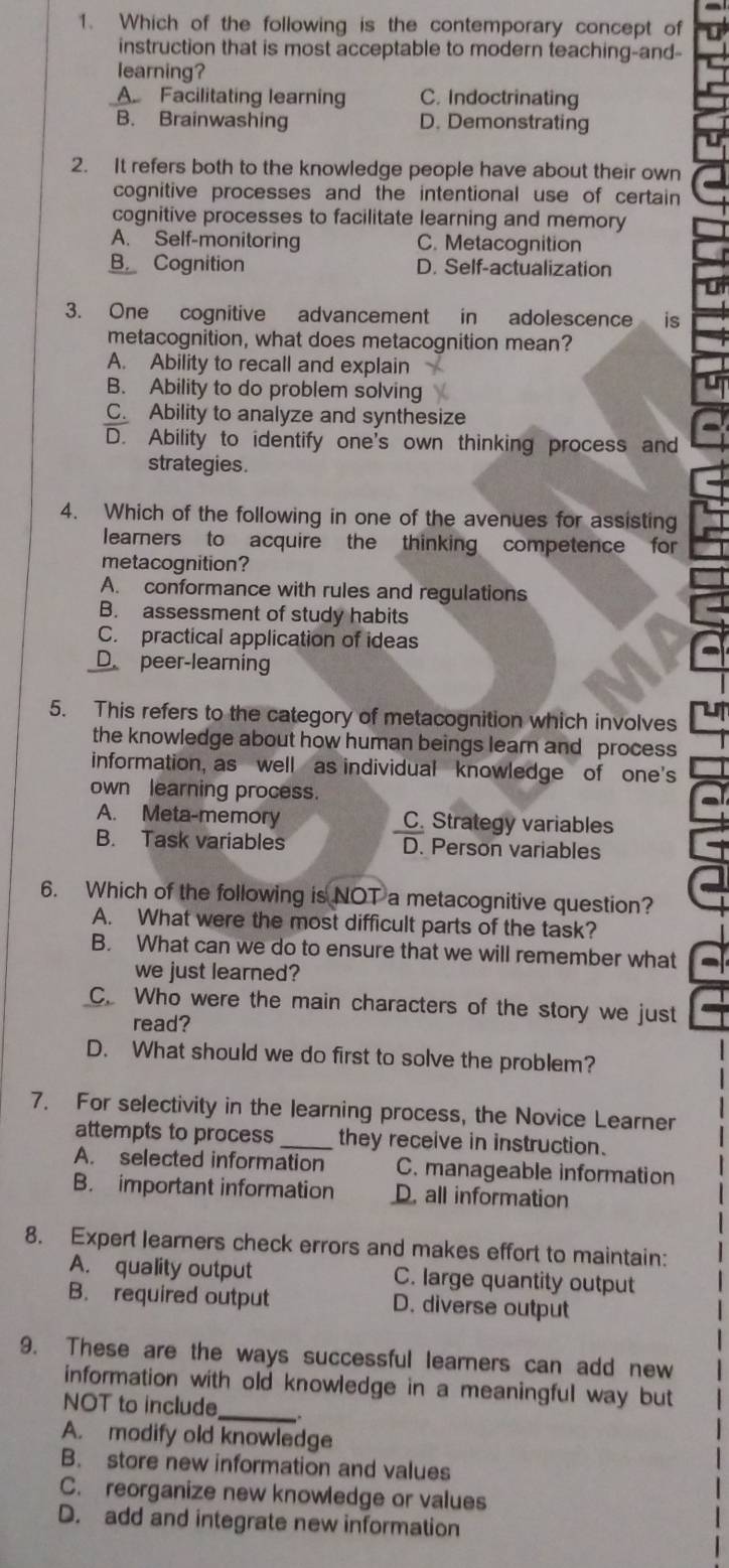 Which of the following is the contemporary concept of
instruction that is most acceptable to modern teaching-and-
learning?
A Facilitating learning C. Indoctrinating
B. Brainwashing D. Demonstrating
2. It refers both to the knowledge people have about their own
cognitive processes and the intentional use of certain 
cognitive processes to facilitate learning and memory
A. Self-monitoring C. Metacognition
B Cognition D. Self-actualization
3. One cognitive advancement in adolescence is
metacognition, what does metacognition mean?
A. Ability to recall and explain
B. Ability to do problem solving
C. Ability to analyze and synthesize
D. Ability to identify one's own thinking process and
strategies.
4. Which of the following in one of the avenues for assisting
learners to acquire the thinking competence for 
metacognition?
A. conformance with rules and regulations
B. assessment of study habits
C. practical application of ideas
D. peer-learning
5. This refers to the category of metacognition which involves
the knowledge about how human beings learn and process
information, as well as individual knowledge of one's
own learning process.
A. Meta-memory C. Strategy variables
B. Task variables D. Person variables
6. Which of the following is NOT a metacognitive question?
A. What were the most difficult parts of the task?
B. What can we do to ensure that we will remember what
we just learned?
C. Who were the main characters of the story we just
read?
D. What should we do first to solve the problem?
7. For selectivity in the learning process, the Novice Learner
attempts to process_ they receive in instruction.
A. selected information C. manageable information
B. important information D. all information
8. Expert learners check errors and makes effort to maintain:
A. quality output C. large quantity output
B. required output D. diverse output
9. These are the ways successful learners can add new
_
information with old knowledge in a meaningful way but
NOT to include .
A. modify old knowledge
B. store new information and values
C. reorganize new knowledge or values
D. add and integrate new information