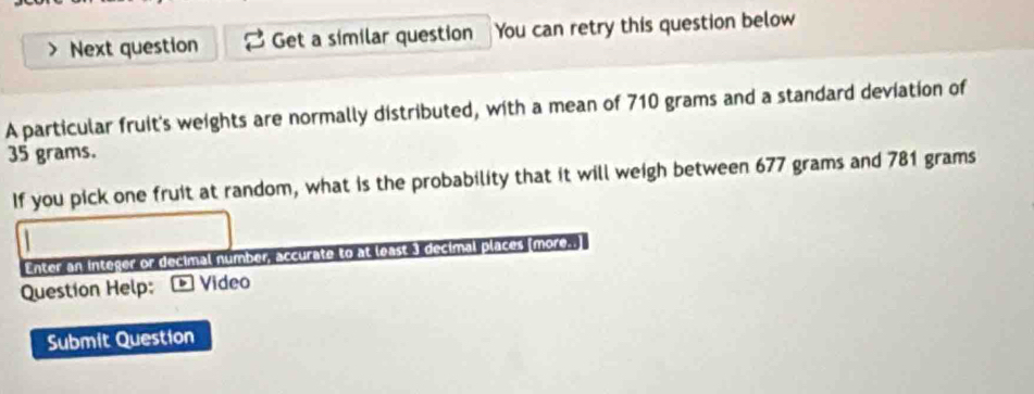 Next question Get a similar question You can retry this question below 
A particular fruit's weights are normally distributed, with a mean of 710 grams and a standard deviation of
35 grams. 
If you pick one fruit at random, what is the probability that it will weigh between 677 grams and 781 grams
Enter an integer or decimal number, accurate to at least 3 decimal places (more. 
Question Help: * Vídeo 
Submit Question