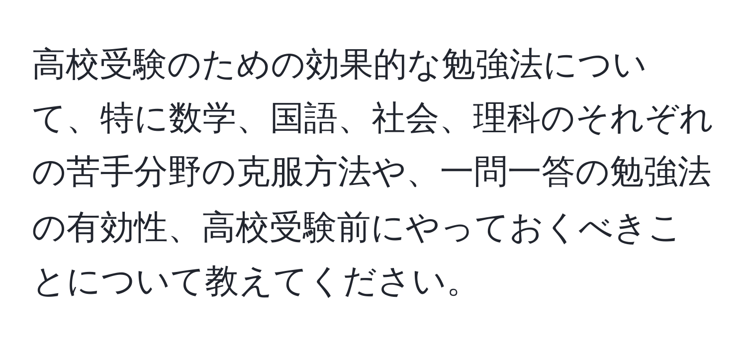 高校受験のための効果的な勉強法について、特に数学、国語、社会、理科のそれぞれの苦手分野の克服方法や、一問一答の勉強法の有効性、高校受験前にやっておくべきことについて教えてください。