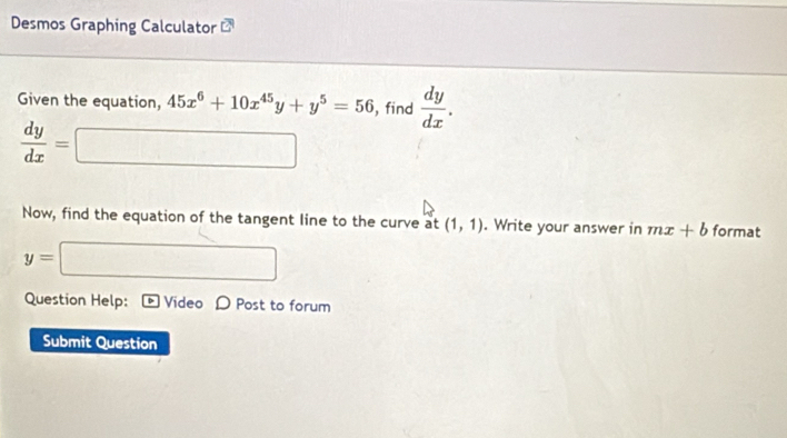 Desmos Graphing Calculator 
Given the equation, 45x^6+10x^(45)y+y^5=56 , find  dy/dx .
 dy/dx =
Now, find the equation of the tangent line to the curve at (1,1). Write your answer in mx+b format
y=
∴ ∠ DA)2OC=90°
Question Help: Video D Post to forum 
Submit Question