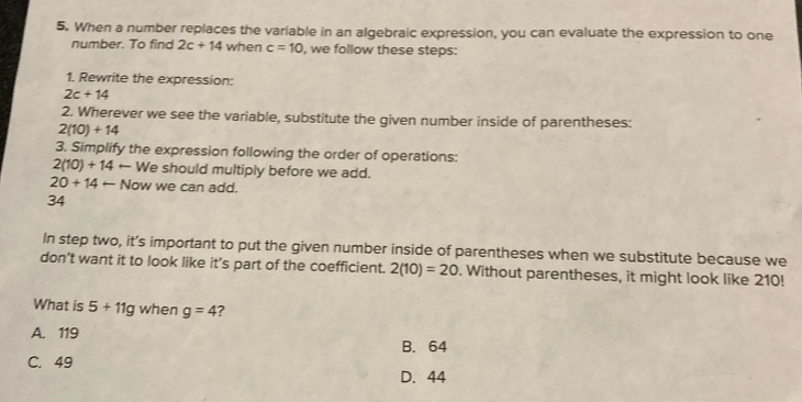 When a number replaces the variable in an algebraic expression, you can evaluate the expression to one
number. To find 2c+14 when c=10 , we follow these steps:
1. Rewrite the expression:
2c+14
2. Wherever we see the variable, substitute the given number inside of parentheses:
2(10)+14
3. Simplify the expression following the order of operations:
2(10)+14 +- We should multiply before we add.
20+14arrow Now we can add.
34
In step two, it’s important to put the given number inside of parentheses when we substitute because we
don’t want it to look like it's part of the coefficient. 2(10)=20. Without parentheses, it might look like 210!
What is 5+11g when g=4 ?
A. 119
B. 64
C. 49
D. 44