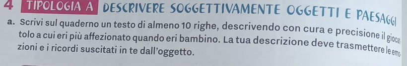 TPOLOGIA A DESCRIVERE SOGGETTIVAMENTE OGGETTI E PAESAGG| 
a. Scrivi sul quaderno un testo di almeno 10 righe, descrivendo con cura e precisione il gioca 
tolo a cui eri più affezionato quando eri bambìno. La tua descrizione deve trasmettere le emo 
zioni e i ricordi suscitati in te dall’oggetto.