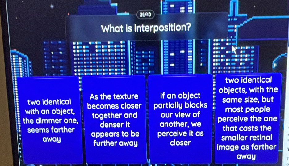 35/40
What is interposition?
two identical
two identical As the texture If an object objects, with the
same size, but
with an object, becomes closer partially blocks most people
the dimmer one, together and our view of perceive the one
denser it another, we that casts the
seems farther appears to be perceive it as smaller retinal
away further away closer image as farther
away