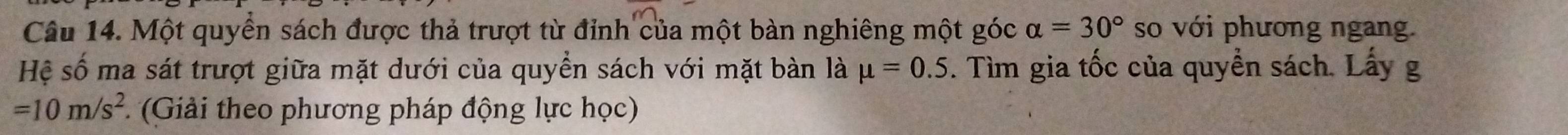 Một quyển sách được thả trượt từ đỉnh của một bàn nghiêng một góc alpha =30° so với phương ngang. 
Hệ số ma sát trượt giữa mặt dưới của quyền sách với mặt bàn là mu =0.5. . Tìm gia tốc của quyền sách. Lấy g
=10m/s^2 (Giải theo phương pháp động lực học)