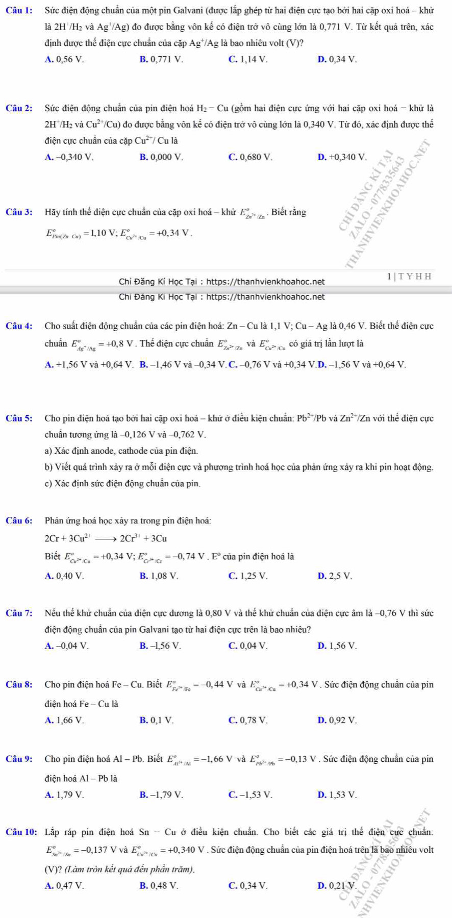 Sức điện động chuẩn của một pin Galvani (được lắp ghép từ hai điện cực tạo bởi hai cặp oxi hoá - khử
là 2H /H₂ và Ag^//Ag) đo được bằng vôn kế có điện trở vô cùng lớn là 0,771 V. Từ kết quả trên, xác
định được thế điện cực chuẩn của cặp Ag*/Ag là bao nhiêu volt (V)?
A. 0,56 V. B. 0.771V C. 1,14 V. D. 0,34 V.
Câu 2: Sức điện động chuẩn của pin điện hoá H_2-Cu (gồm hai điện cực ứng với hai cặp oxi hoá - khử là
2H^+/H_2va Cu^(2+) (/Cu) đo được bằng vôn kể có điện trở vô cùng lớn là 0,340V. Từ đó, xác định được thế
điện cực chuẩn của cặp Cu^(2+)/Cula
A. −0,340 V. B. 0,000 V. C. 0,680 V. D. +0,340 V.
Câu 3: Hãy tính thể điện cực chuẩn của cặp oxi hoá - khử E_Zn^(2+/Zn^rangle +/Zn). Biết rằng
E_(Pim(ZnCu))°=1,10V;E_Cu^(2+)/Cu^circ =+0,34V.
Chỉ Đăng Kí Học Tại : https://thanhvienkhoahoc.net 1 | T Y H H
Chi Đăng Ki Học Tại : https://thanhvienkhoahoc.net
Câu 4: Cho suất điện động chuẩn của các pin điện hoá: Zn-Culal,IV;Cu-Ag là 0,46 V. Biết thế điện cực
chuần E_Ag^+/Ag°=+0,8V. Thế điện cực chuẩn E_7n^(2+)|7n^circ  và E_Cu^(2+)|Cu^circ  có giá trị lần lượt là
A.+1,56Vva+0,64V B. -1,46Vva-0,34V.C.-0,76Vva+0,34V.D.-1,56Vva+0,64V.
Câu 5: Cho pin điện hoá tạo bởi hai cặp oxi hoá - khứ ở điều kiện chuẩn: Pb^(2+)/Pb và Zn^(2+)/Znvoi thế điện cực
chuẩn tương ứng là −0,126 V và −0,762 V.
a) Xác định anode, cathode của pin điện.
b) Viết quá trình xảy ra ở mỗi điện cực và phương trình hoá học của phản ứng xảy ra khi pin hoạt động.
c) Xác định sức điện động chuẩn của pin.
Câu 6:  Phản ứng hoá học xảy ra trong pin điện hoá:
2Cr+3Cu^(2+) to 2Cr^(3+)+3Cu
Biết E_(curcu)°=+0,34V;E_(c>Kr)°=-0,74V.E° của pin điện hoá là
A. 0,40 V. B. 1,08 V. C. 1,25 V. D. 2,5 V.
Câu 7: Nếu thế khử chuẩn của điện cực dương là 0,80 V và thế khử chuẩn của điện cực âm là -0,76 V thì sức
điện động chuẩn của pin Galvani tạo từ hai điện cực trên là bao nhiêu?
A. -0,04 V. B. -l,56 V. C. 0,04 V. D. 1,56 V.
Câu 8: Cho pin điện hoá Fe-Cu u. Biết E_Fe^(2+)/Fe^circ =-0,44V và E_Cu^(3+):Cu^circ =+0,34V. Sức điện động chuẩn của pin
điện hoá Fe-Cula
A. 1,66 V. B. 0,1 V. C. 0,78 V. D. 0,92 V.
Câu 9: Cho pin điện hoá Al-P b. Biết E_Al^(3+)/Al^circ =-1,66V và E_pb^(2+)/pb^circ =-0,13V. Sức điện động chuẩn của pin
điện hoá Al-Pb là
A. 1,79 V. B. -1,79 V. C. -1,53 V. D. 1,53 V.
Câu 10: Lắp ráp pin điện hoá Sn-C du ở điều kiện chuẩn. Cho biết các giá trị thế điện cực chuẩn:
E_Sn^(2+)/Sn°=-0,137V và E_Cu^(2+)/Cu^circ =+0,340V. Sức điện động chuẩn của pin điện hoá trên là bao nhiêu volt
(V)? (Làm tròn kết quả đến phần trăm).
A. 0,47 V. B. 0,48 V. C. 0,34 V. D. 0,21 V
>