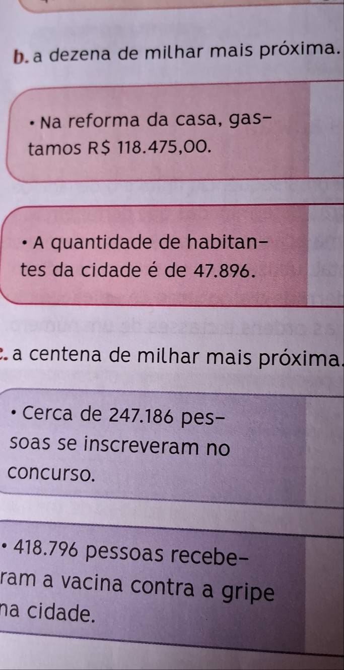 ba dezena de milhar mais próxima. 
Na reforma da casa, gas- 
tamos R$ 118.475,00. 
A quantidade de habitan- 
tes da cidade é de 47.896. 
C a centena de milhar mais próxima. 
Cerca de 247.186 pes- 
soas se inscreveram no 
concurso. 
• 418.796 pessoas recebe- 
ram a vacina contra a gripe 
na cidade.