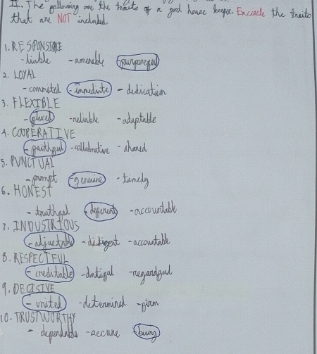The gollowing are the touto of a good houe keepu. Exciack the truto 
that ane NOT included 
1. KF SPONSIWE 
tiuble amonuble 
2. LOYAL 
-commited (innedinita) -delication 
3. FLEXTBLE 
neliable adaptable 
1. CO0B ERATI VE 
Egaithqu)-cllednative-ahoued 
5. PNCTUAL 
-pumpt 
6. HOwEST Gaing-timely 
-trouthoal youn-accountable 
1. INOUST fOUS 
aljut dibigent-accoutable 
8. KESPECT FUL 
orelntable-dutigal regandgal 
9. DEQSIVE 
= unisted)-detemind -lam 
10. TRUSTWORTTY 
depandable aecune bug