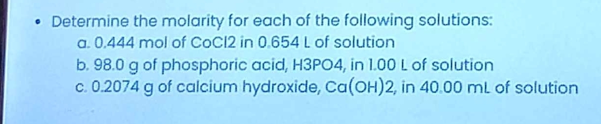 Determine the molarity for each of the following solutions: 
a. 0.444 mol of CoCI2 in 0.654 L of solution 
b. 98.0 g of phosphoric acid, H3PO4, in 1.00 L of solution 
c. 0.2074 g of calcium hydroxide, Ca(OH)2, , in 40.00 mL of solution