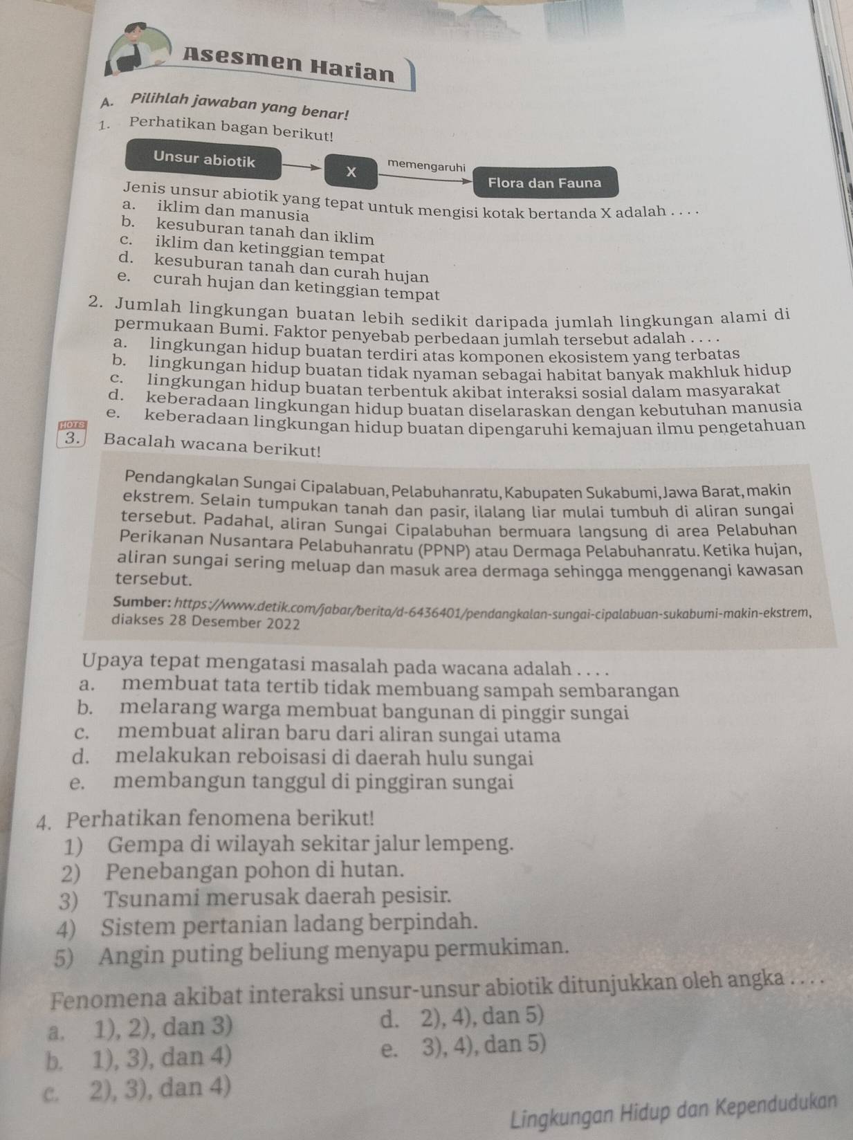 Asesmen Harian
A. Pilihlah jawaban yang benar!
1. Perhatikan bagan berikut!
Unsur abiotik memengaruhi
x
Flora dan Fauna
Jenis unsur abiotik yang tepat untuk mengisi kotak bertanda X adalah . . . .
a. iklim dan manusia
b. kesuburan tanah dan iklim
c. iklim dan ketinggian tempat
d. kesuburan tanah dan curah hujan
e. curah hujan dan ketinggian tempat
2. Jumlah lingkungan buatan lebih sedikit daripada jumlah lingkungan alami di
permukaan Bumi. Faktor penyebab perbedaan jumlah tersebut adalah . . . .
a. lingkungan hidup buatan terdiri atas komponen ekosistem vang terbatas
b. lingkungan hidup buatan tidak nyaman sebagai habitat banvak makhluk hidup
c. lingkungan hidup buatan terbentuk akibat interaksi sosial dalam masyarakat
d. keberadaan lingkungan hidup buatan diselaraskan dengan kebutuhan manusia
e. keberadaan lingkungan hidup buatan dipengaruhi kemajuan ilmu pengetahuan
3. Bacalah wacana berikut!
Pendangkalan Sungai Cipalabuan, Pelabuhanratu, Kabupaten Sukabumi, Jawa Barat, makin
ekstrem, Selain tumpukan tanah dan pasir, ilalang liar mulai tumbuh di aliran sungai
tersebut. Padahal, aliran Sungai Cipalabuhan bermuara langsung di area Pelabuhan
Perikanan Nusantara Pelabuhanratu (PPNP) atau Dermaga Pelabuhanratu. Ketika hujan,
aliran sungai sering meluap dan masuk area dermaga sehingga menggenangi kawasan
tersebut.
Sumber: https://www.detik.com/jabar/berita/d-6436401/pendangkalan-sungai-cipalabuan-sukabumi-makin-ekstrem,
diakses 28 Desember 2022
Upaya tepat mengatasi masalah pada wacana adalah . . . .
a. membuat tata tertib tidak membuang sampah sembarangan
b. melarang warga membuat bangunan di pinggir sungai
c. membuat aliran baru dari aliran sungai utama
d. melakukan reboisasi di daerah hulu sungai
e. membangun tanggul di pinggiran sungai
4. Perhatikan fenomena berikut!
1) Gempa di wilayah sekitar jalur lempeng.
2) Penebangan pohon di hutan.
3) Tsunami merusak daerah pesisir.
4) Sistem pertanian ladang berpindah.
5) Angin puting beliung menyapu permukiman.
Fenomena akibat interaksi unsur-unsur abiotik ditunjukkan oleh angka . . . .
a. 1), 2), dan 3) d. 2), 4), dan 5)
b. 1), 3), dan 4) e. 3), 4), dan 5)
c. 2), 3), dan 4)
Lingkungan Hidup dan Kependudukan