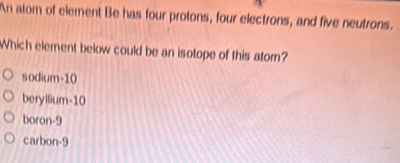 An atom of element Be has four protons, four electrons, and five neutrons.
Which element below could be an isotope of this atom?
sodium- 10
beryllium -10
boron -9
carbon -9