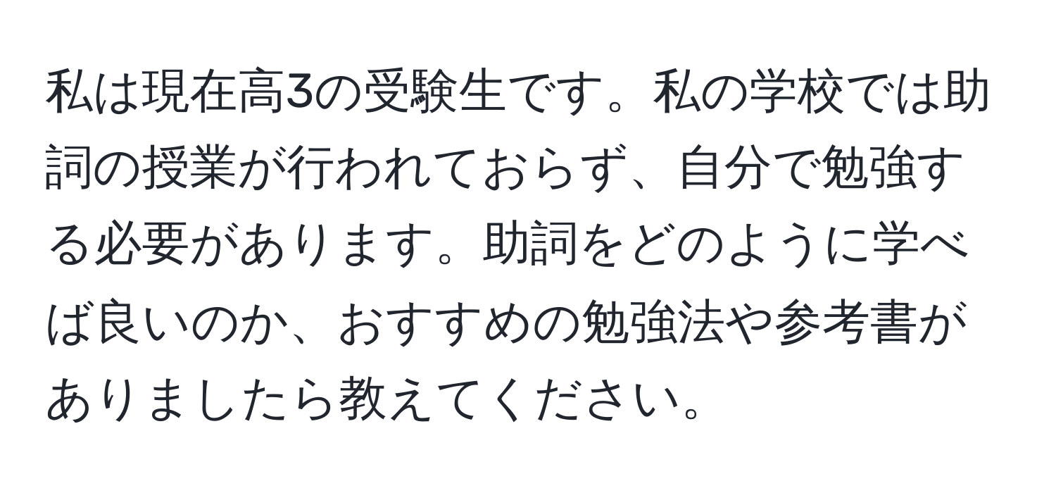 私は現在高3の受験生です。私の学校では助詞の授業が行われておらず、自分で勉強する必要があります。助詞をどのように学べば良いのか、おすすめの勉強法や参考書がありましたら教えてください。