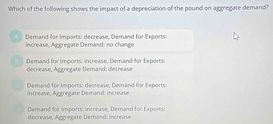 Which of the following shows the impact of a depreciation of the pound on aggregate demand?
Demand for Imports: decrease, Demand for Exports:
increase, Aggregate Demand: no change
Demand for Imports: increase, Demand for Exports:
decrease, Aggregate Demand: decrease
Demand for Imports: decrease, Demand for Exports:
increase, Aggregate Demand: increase
Demand for Imports: increase, Demand for Exports:
decrease, Aggregate Demand: increase