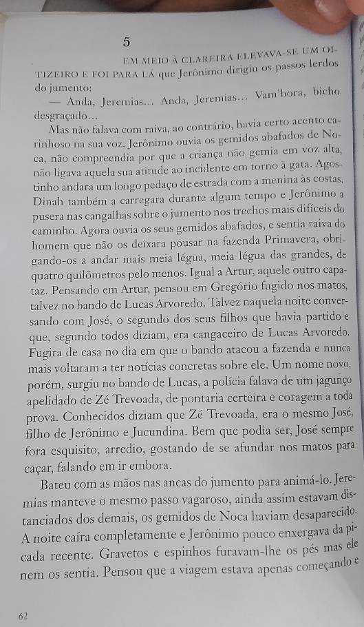 Em meio à clareira elevava-se um oi-
TIZEIRO E FOI PARA LÁ que Jerônimo dirigiu os passos lerdos
do jumento:
— Anda, Jeremias... Anda, Jeremias... Vam’bora, bicho
desgraçado..
Mas não falava com raiva, ao contrário, havia certo acento ca-
rinhoso na sua voz. Jerônimo ouvia os gemidos abafados de No-
ca, não compreendia por que a criança não gemia em voz alta,
não ligava aquela sua atitude ao incidente em torno à gata. Agos-
tinho andara um longo pedaço de estrada com a menina às costas,
Dinah também a carregara durante algum tempo e Jerônimo a
pusera nas cangalhas sobre o jumento nos trechos mais difíceis do
caminho. Agora ouvia os seus gemidos abafados, e sentia raiva do
homem que não os deixara pousar na fazenda Primavera, obri-
gando-os a andar mais meia légua, meia légua das grandes, de
quatro quilômetros pelo menos. Igual a Artur, aquele outro capa-
taz. Pensando em Artur, pensou em Gregório fugido nos matos,
talvez no bando de Lucas Arvoredo. Talvez naquela noite conver-
sando com José, o segundo dos seus filhos que havia partido e
que, segundo todos diziam, era cangaceiro de Lucas Arvoredo.
Fugira de casa no dia em que o bando atacou a fazenda e nunca
mais voltaram a ter notícias concretas sobre ele. Um nome novo,
porém, surgiu no bando de Lucas, a polícia falava de um jagunço
apelidado de Zé Trevoada, de pontaria certeira e coragem a toda
prova. Conhecidos diziam que Zé Trevoada, era o mesmo José,
filho de Jerônimo e Jucundina. Bem que podia ser, José sempre
fora esquisito, arredio, gostando de se afundar nos matos para
caçar, falando em ir embora.
Bateu com as mãos nas ancas do jumento para animá-lo. Jere-
mias manteve o mesmo passo vagaroso, ainda assim estavam dis-
tanciados dos demais, os gemidos de Noca haviam desaparecido.
A noite caíra completamente e Jerônimo pouco enxergava da pi-
cada recente. Gravetos e espinhos furavam-lhe os pés mas ele
nem os sentia. Pensou que a viagem estava apenas começando e
62