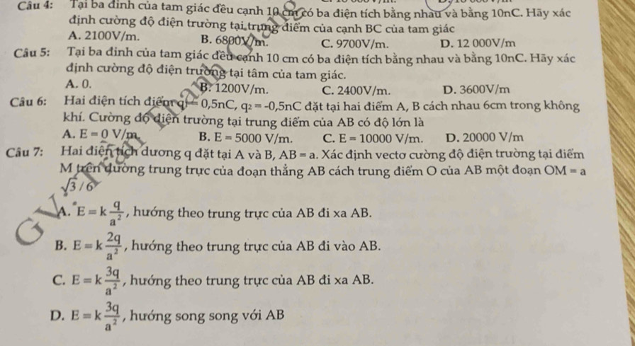 Tại ba đình của tam giác đều cạnh 10 cm có ba điện tích bằng nhau và bằng 10nC. Hãy xác
định cường độ điện trường tại trung điểm của cạnh BC của tam giác
A. 2100V/m. B. 6800V/m. C. 9700V/m. D. 12 000V/m
Câu 5: :Tại ba đinh của tam giác đều cạnh 10 cm có ba điện tích bằng nhau và bằng 10nC. Hãy xác
định cường độ điện trường tại tâm của tam giác.
A. 0. B. 1200V/m. C. 2400V/m. D. 3600V/m
Câu 6: Hai điện tích điểm q =0,5nC,q_2=-0,5nC đặt tại hai điểm A, B cách nhau 6cm trong không
khí. Cường độ diện trường tại trung điểm của AB có độ lớn là
A. E=0V/m B. E=5000V/m. C. E=10000V/m. D. 20000 V/m
Câu 7: Hai diện tích dương q đặt tại A và B, AB=a 1. Xác định vectơ cường độ điện trường tại điểm
M trên dường trung trực của đoạn thẳng AB cách trung điểm O của AB một đoạn OM=a
sqrt(3)/6
A. E=k q/a^2  , hướng theo trung trực của AB đi xa AB.
B. E=k 2q/a^2  , hướng theo trung trực của AB đi vào AB.
C. E=k 3q/a^2  , hướng theo trung trực của AB đi xa AB.
D. E=k 3q/a^2  , hướng song song với AB