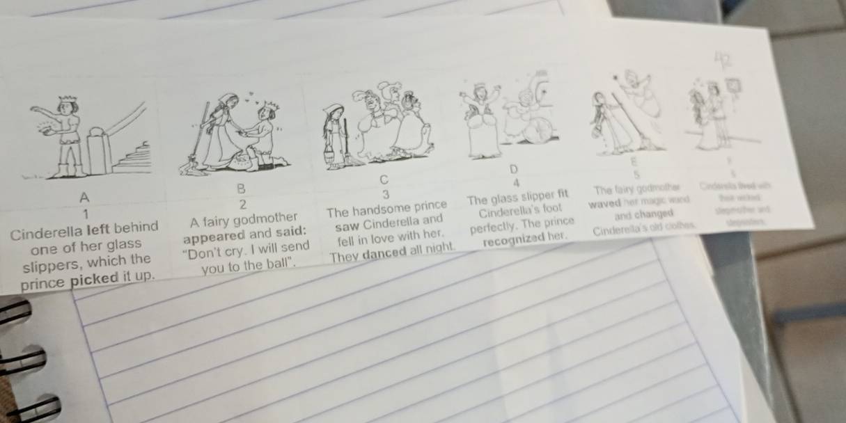 A 
B Cirderska lived wib 
3 
A hit wild 
2 
waved her magic wurd 
Cinderella left behind A fairy godmother The handsome prince The glass slipper fit The fairy godmother 
1 
Cinderella's old clothes steganters 
one of her glass appeared and said: saw Cinderella and Cinderella's foot and changed slegmtter and 
slippers, which the “Don’t cry. I will send fell in love with her. perfectly. The prince 
prince picked it up. you to the ball". They danced all night. recognized her.