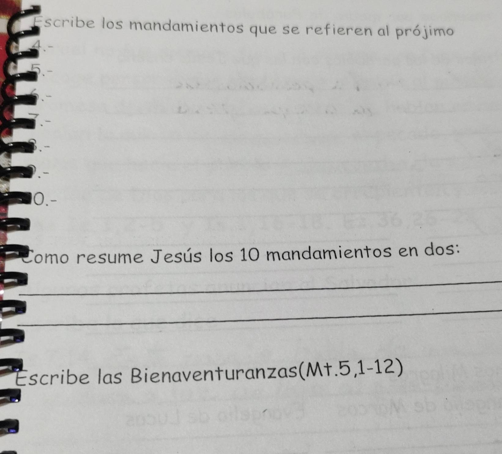 Escribe los mandamientos que se refieren al prójimo 
0.- 
Tomo resume Jesús los 10 mandamientos en dos: 
_ 
_ 
Escribe las Bienaventuranzas(Mt.5,1-12)