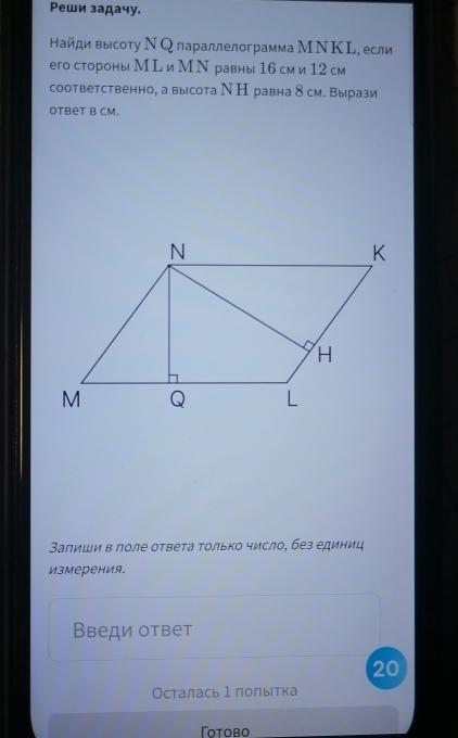 Ρеши задачу. 
Найди высоту Ν Q параллелограмма МΝΚL, если 
его стороны МL и МΝ равны 16 см и 12 см 
соответственно, а высота Ν Н равна δсм. Вырази 
OtbeT B CM. 
Заπиши в лоле отвеτа Τοлько число, без единиц 
измерения。 
Введи ответ 
20 
Осталась 1 лолыιтка 
Totobo