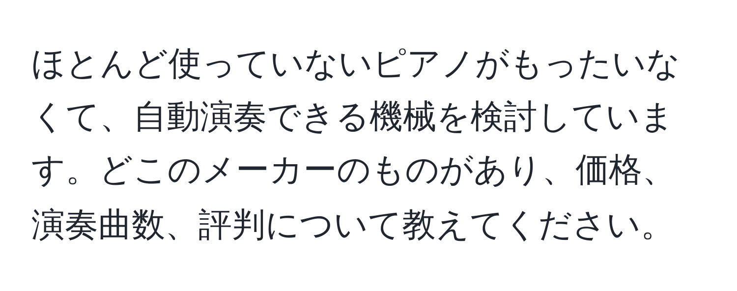 ほとんど使っていないピアノがもったいなくて、自動演奏できる機械を検討しています。どこのメーカーのものがあり、価格、演奏曲数、評判について教えてください。