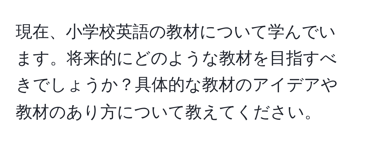 現在、小学校英語の教材について学んでいます。将来的にどのような教材を目指すべきでしょうか？具体的な教材のアイデアや教材のあり方について教えてください。