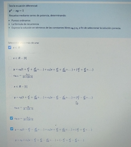 Sea la ecuación diferencial:
y''-xy=1
Resuelva mediante seríes de potencia, determinando:
Puntos ordinarios
La fórmula de recurrencia
Exprese la solución en términos de las constantes libres cg y cy a fin de seleccionar la solución correcta.
Seleccione una o más de una
x∈ R
x∈ R-[0]
y=c_0(1+ x^3/4 + x^4/180 +...)+c_1(x+ x^4/12 + x^2/504 +...)+( x^2/2 + x^5/40 +...)
c_k+1=frac c_k-2(k+1)(k+2)
z∈ R-[1]
y=c_0(1+ x^2/6 + x^4/180 +...)+c_1(x= x^4/12 - x^7/504 +...)+( x^2/2 - x^2/40 +...)
c_k+2= a/(k-1)(k-2) 
c_k+2=frac a_k+1(k+1)(k+2)
y=c_0(1- x^2/4 - x^2/150 +...)+c_1(x+ x^4/12 + x^2/204 +...)+( x^2/1 + x^2/80 +...)
y=c_0+c_1(x- x^3/6 + x^2/40 - x^3/318 +...)+(- x^3/3 + x^4/11 - x^5/20 +...)