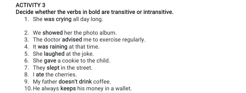 ACTIVITY 3 
Decide whether the verbs in bold are transitive or intransitive. 
1. She was crying all day long. 
2. We showed her the photo album. 
3. The doctor advised me to exercise regularly. 
4. It was raining at that time. 
5. She laughed at the joke. 
6. She gave a cookie to the child. 
7. They slept in the street. 
8. I ate the cherries. 
9. My father doesn't drink coffee. 
10. He always keeps his money in a wallet.