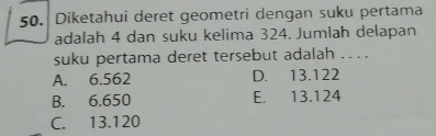 Diketahui deret geometri dengan suku pertama
adalah 4 dan suku kelima 324. Jumlah delapan
suku pertama deret tersebut adalah ... .
A. 6.562 D. 13.122
B. 6.650 E. 13.124
C. 13.120