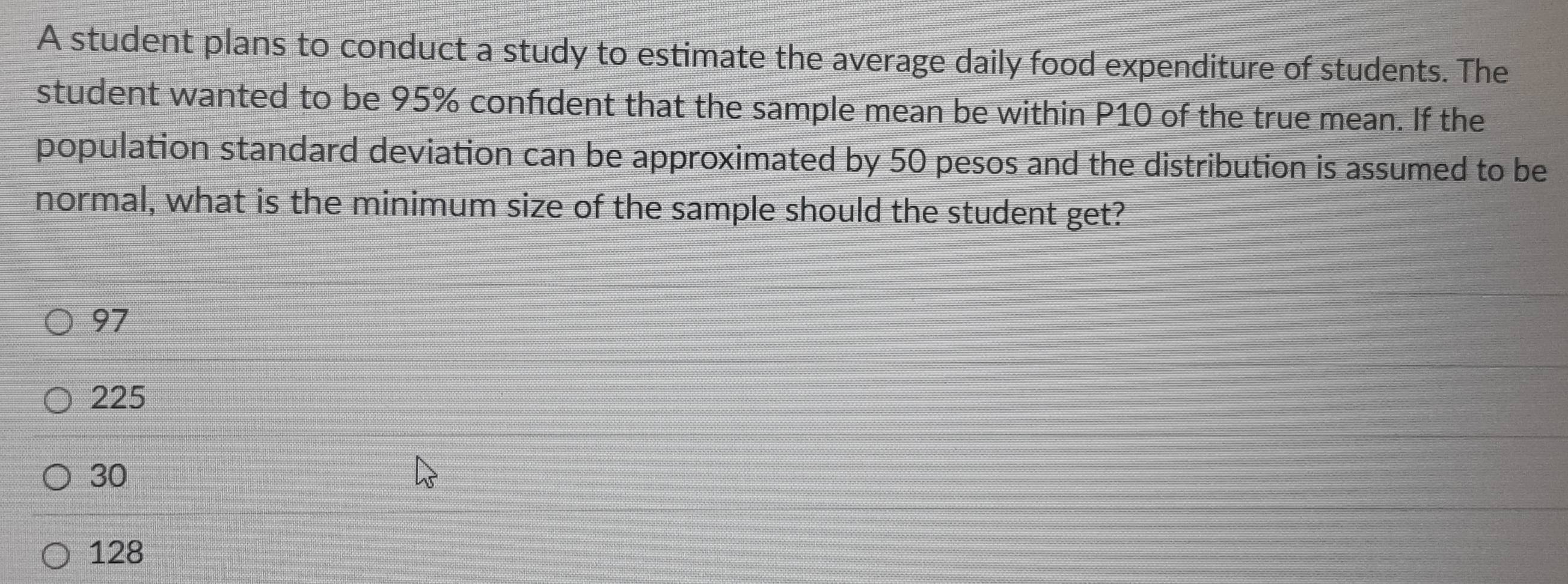 A student plans to conduct a study to estimate the average daily food expenditure of students. The
student wanted to be 95% confdent that the sample mean be within P10 of the true mean. If the
population standard deviation can be approximated by 50 pesos and the distribution is assumed to be
normal, what is the minimum size of the sample should the student get?
97
225
30
128