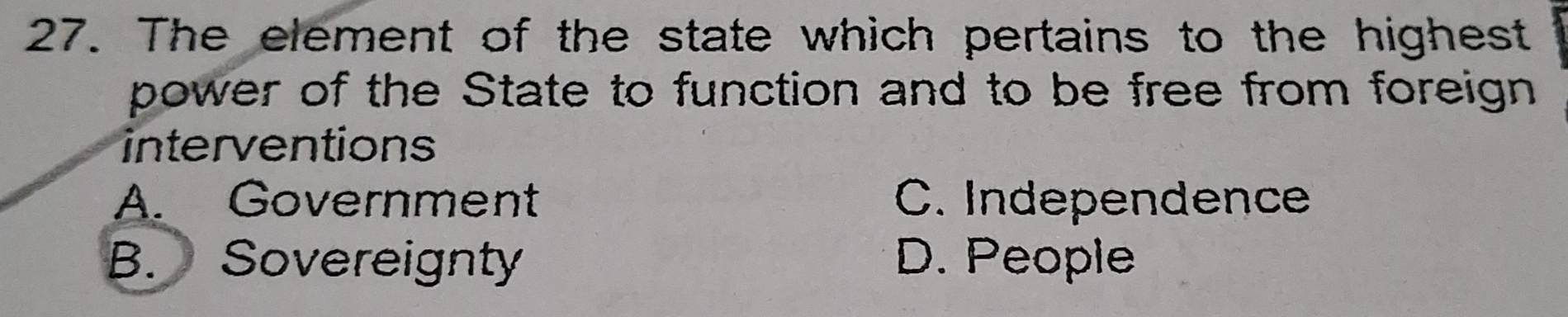 The element of the state which pertains to the highest
power of the State to function and to be free from foreign
interventions
A. Government C. Independence
B. Sovereignty D. People