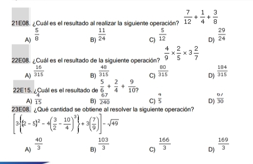 21E08. ¿Cuál es el resultado al realizar la siguiente operación?  7/12 + 1/4 + 3/8 
A)  5/8 
B)  11/24 
C)  5/12 
D)  29/24 
22E08. ¿Cuál es el resultado de la siguiente operación?  4/9 *  2/5 * 3 2/7 
A)  16/315 
B)  48/315 
C)  80/315 
D)  184/315 
22E15. ¿Cuál es el resultado de  5/6 + 2/4 + 9/10 
A)  4/15   67/240  C)  4/5  D)  (6/)/30 
B)
23E08. ¿Qué cantidad se obtiene al resolver la siguiente operación?
[3 (2-5)^2-4( 3/2 - 10/4 )^3 +3( 7/9 )]-sqrt(49)
A)  40/3 
B)  103/3 
C)  166/3 
D)  169/3 