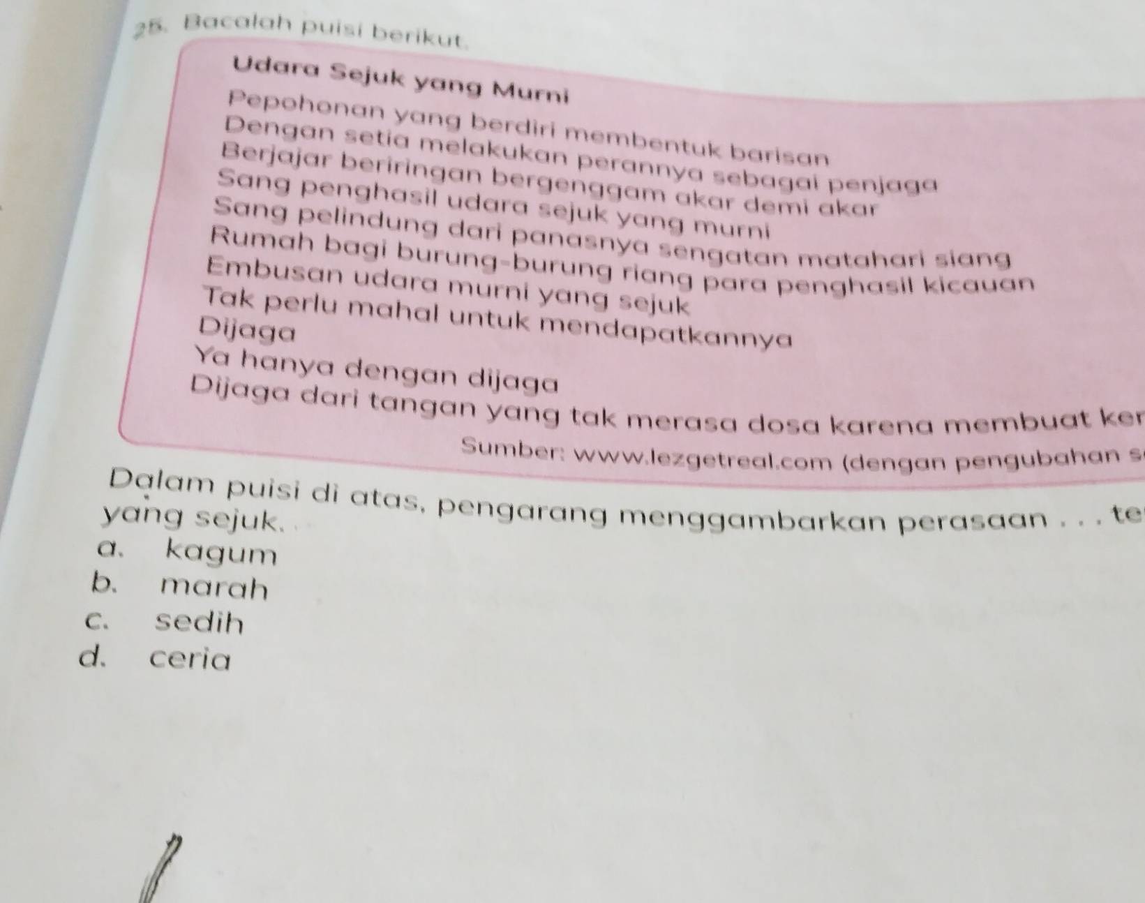 Bacalah puisi berikut.
Udara Sejuk yang Murni
Pepohonan yang berdiri membentuk barisan
Dengan setía melakukan perannya sebagai penjaga
Berjajar beriringan bergenggam akar demi akar
Sang penghasil udara sejuk yang murni
Sang pelindung dari panasnya sengatan matahari siang
Rumah bagi burung-burung riang para penghasil kicauan
Embusan udara murni yang sejuk
Tak perlu mahal untuk mendapatkannya
Dijaga
Ya hanya dengan dijaga
Dijaga dari tangan yang tak merasa dosa karena membuat ker
Sumber: www.lezgetreal.com (dengan pengubahan s
Dalam puisi di atas, pengarang menggambarkan perasaan . . . te
yang sejuk.
a. kagum
b. marah
c. sedih
d. ceria