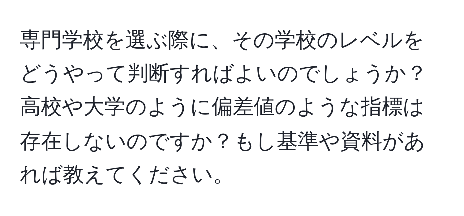 専門学校を選ぶ際に、その学校のレベルをどうやって判断すればよいのでしょうか？高校や大学のように偏差値のような指標は存在しないのですか？もし基準や資料があれば教えてください。