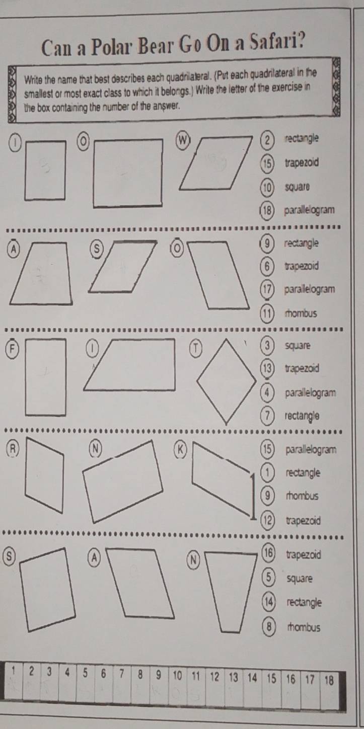 Can a Polar Bear Go On a Safari? 
Write the name that best describes each quadrilateral. (Put each quadrilateral in the 
D smallest or most exact class to which it belongs.) Write the letter of the exercise in 
D the box containing the number of the answer.
2 rectangle
15 trapezoid 
10 square
18 parallelogram
9 rectangle
6 trapezoid
17 parallelogram 
11) rhombus 
A3square
13 trapezoid
4 parallelogram
7 rectangle 
R
15 parallelogram
1 rectangle
9 rhombus
12 trapezoid 
(A)
16 trapezoid
5 square
14 rectangle
8 rhombus
1 2 3 4 5 6 7 8 9 10 11 12 13 14 15 16 17 18